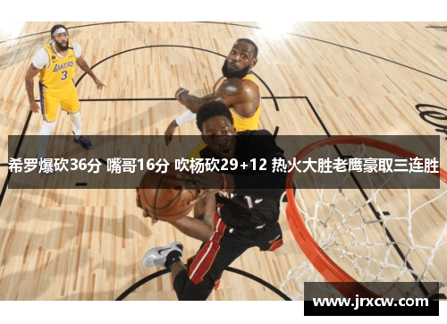 希罗爆砍36分 嘴哥16分 吹杨砍29+12 热火大胜老鹰豪取三连胜
